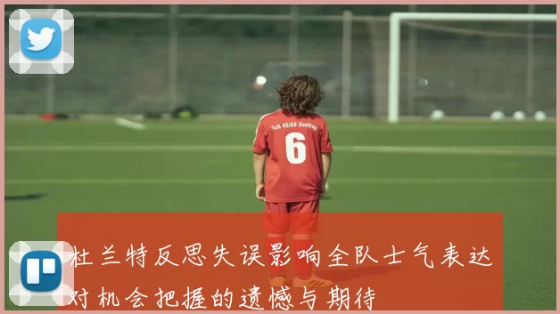 杜兰特反思失误影响全队士气表达对机会把握的遗憾与期待