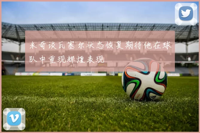 米奇谈瓦塞尔状态恢复期待他在球队中重现辉煌表现