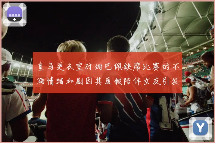 皇马更衣室对姆巴佩缺席比赛的不满情绪加剧因其度假陪伴女友引发争议
