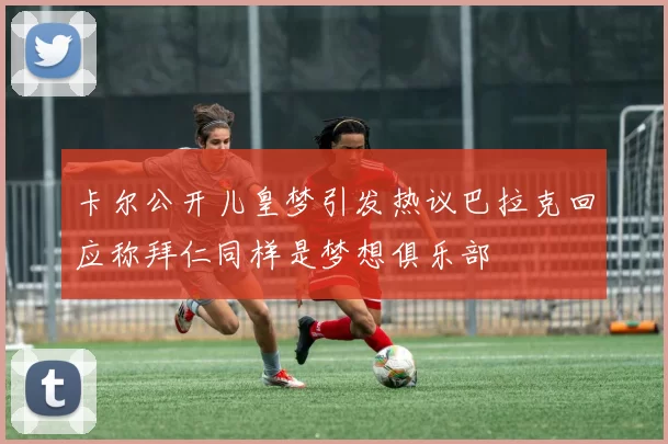 卡尔公开儿皇梦引发热议巴拉克回应称拜仁同样是梦想俱乐部