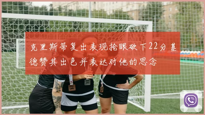 克里斯蒂复出表现抢眼砍下22分基德赞其出色并表达对他的思念