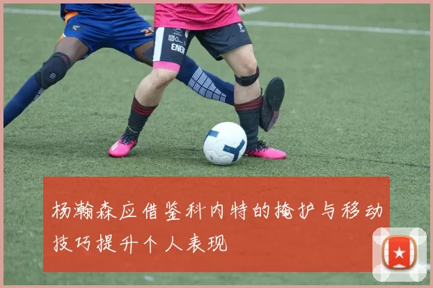 杨瀚森应借鉴科内特的掩护与移动技巧提升个人表现