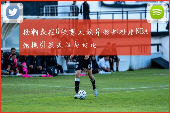 杨瀚森在G联赛大放异彩却难进NBA轮换引发关注与讨论